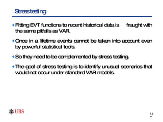 Fitting EVT functions to recent historical data is  fraught with the same pitfalls as VAR. Once in a lifetime events cannot be taken into account even by powerful statistical tools. So they need to be complemented by stress testing. The goal of stress testing is to identify unusual scenarios that would not occur under standard VAR models. Stress testing 
