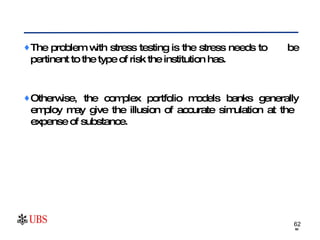The problem with stress testing is the stress needs to  be pertinent to the type of risk the institution has.  Otherwise, the complex portfolio models banks generally employ may give the illusion of accurate simulation at the  expense of substance.  