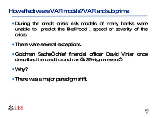During the credit crisis risk models of many banks were unable to  predict the likelihood , speed or severity of the crisis. There were several exceptions. Goldman Sachs’ chief financial officer David Viniar once described the credit crunch as “a 25-sigma event” Why? There was a major paradigm shift. How effective are VAR models? VAR and sub prime 