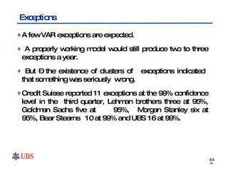 Exceptions A few VAR exceptions are expected. A properly working model would still produce two to three exceptions a year. But – the existence of clusters of  exceptions indicated  that something was seriously  wrong. Credit Suisse reported 11 exceptions at the 99% confidence level in the  third quarter, Lehman brothers three at 95%, Goldman Sachs five at  95%,  Morgan Stanley six at 95%, Bear Stearns  10 at 99% and UBS 16 at 99%.  