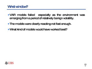 What window?  VAR models failed  especially as the environment was emerging from a period of relatively benign volatility. The models were clearly reacting not fast enough.  What kind of models would have worked best? 