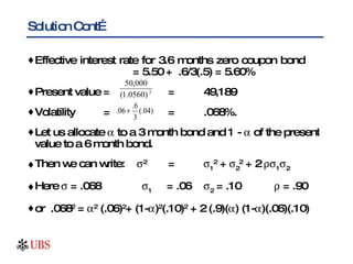 Solution Cont… Effective interest rate for 3.6 months zero coupon bond  = 5.50 +  .6/3(.5) = 5.60% Present value = = 49,189 Volatility   =  = .068%. Let us allocate    to a 3 month bond and 1 -    of the present value to a 6 month bond. Then we can write:   2 =  1 2  +   2 2  + 2   1  2 Here    = .068    1   = .06  2  = .10   = .90 or  .068 2  =   2  (.06) 2 + (1-  ) 2 (.10) 2  + 2 (.9)(  ) (1-  )(.06)(.10) 