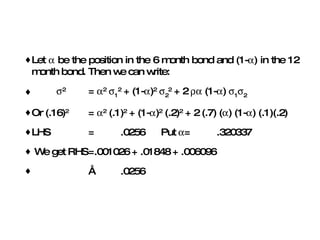 Let    be the position in the 6 month bond and (1-  ) in the 12 month bond. Then we can write:  2   =   2    1 2  + (1-  ) 2    2 2  + 2    (1-  )   1  2 Or (.16) 2   =   2  (.1) 2  + (1-  ) 2  (.2) 2  + 2 (.7) (  ) (1-  ) (.1)(.2) LHS = .0256  Put   = .320337 We get RHS =.001026 + .01848 + .006096  ≈ .0256 