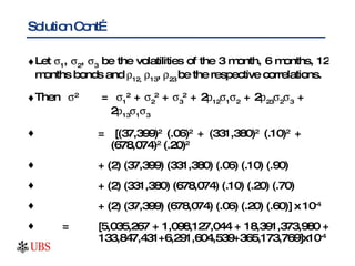 Solution Cont… Let   1 ,   2 ,   3  be the volatilities of the 3 month, 6 months, 12 months bonds and   12,    13 ,   23  be the respective correlations. Then   2   =   1 2  +   2 2  +   3 2  + 2  12  1  2  + 2  23  2  3  +    2  13  1  3 =  [(37,399) 2  (.06) 2  + (331,380) 2  (.10) 2  +    (678,074) 2  (.20) 2   + (2) (37,399) (331,380) (.06) (.10) (.90) + (2) (331,380) (678,074) (.10) (.20) (.70) + (2) (37,399) (678,074) (.06) (.20) (.60)] x 10 -4 = [5,035,267 + 1,098,127,044 + 18,391,373,980 +    133,847,431+6,291,604,539+365,173,769]x10 -4 