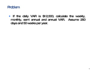 Problem If the daily VAR is $12,500, calculate the weekly, monthly, semi annual and annual VAR.  Assume 250 days and 50 weeks per year. 