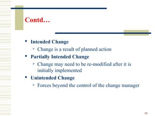 Contd…
 Intended Change
 Change is a result of planned action
 Partially Intended Change
 Change may need to be re-modified after it is
initially implemented
 Unintended Change
 Forces beyond the control of the change manager
10
 