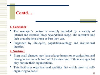 Contd…
1. Caretaker
 The manager’s control is severely impeded by a variety of
internal and external forces beyond their scope. The caretaker take
their organizations along as best they can.
 Supported by life-cycle, population-ecology and institutional
theories.
2. Nurturer
 Even small changes may have a large impact on organizations and
managers are not able to control the outcome of these changes but
may nurture their organizations.
 This facilitates organizational qualities that enable positive self-
organizing to occur.
12
 