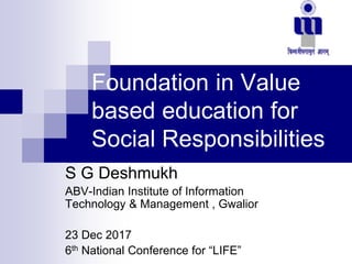 Foundation in Value
based education for
Social Responsibilities
S G Deshmukh
ABV-Indian Institute of Information
Technology & Management , Gwalior
23 Dec 2017
6th National Conference for “LIFE”
 