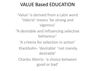 VALUE Based EDUCATION
‘Value’ is derived from a Latin word
‘Valerie’ means ‘be strong and
vigorous’
“A desirable and influencing selective
behaviour’
‘A criteria for selection in action’
Klackhohn- ‘desirable’ ‘not merely
desirable’
Charles Morris- ‘a choice between
good or bad’
 