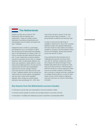 19
RethinkingValue-BasedHealthcareScalingThroughPractice
The Netherlands
Another success story is found in The
Netherlands with the Diabeter clinic
collaboration. These are certified centres
dedicated to providing comprehensive and
individualised care for children and adults with
type 1 diabetes.
Established back in 2006 as a partnership
with Medtronic and a core adopter of VBHC
this has become the best performing diabetes
clinic in the Netherlands for children under 18.16
Core to success has been taking the long view
with 10-year collaborative contracts between
insurance companies and the clinic to manage
treatment. With a fundamentally different, low
stress user experience, higher patient to nurse
ratios and bundled payments, this has become
a benchmark with 62% less hospitalisation
rates than the country average. Superior
outcomes have led to less direct annual costs
to type 1 diabetes patients with the savings are
mainly driven by a lower patient hospitalization
rate than that of other Dutch paediatric
diabetes clinics. Initially the overall hospital
admission rate was between 20 – 30%. Now
most clinics can get to around 10 per cent
while some have rates of between 1 – 3%
giving benefits to patients and reducing costs.
In order to overcome the high levels of
variability in data found in many other countries,
Diabeter’s system has adopted dashboards
that track results for each patient and makes it
possible to compare outcomes between clinics,
doctors and therapies, driving improvements
across the network of clinics.
A key achievement here has been part of
challenging the payment structures which
may well, for example, increase the costs to
the company but reduce the length of stay.
Diabeter gets paid today for savings for what
may be an issue tomorrow. There has been a
shift from the fee for a service approach where
income for provider is based on technology,
with a promise to change outcomes, supported
by credible clinical evidence, to a fee for value
where income is driven based on delivering
improved outcomes, as a result of technology
innovation.
Key lessons from the Netherlands success includes:
•	 Outcomes must be clear and measurable to structure business models;
•	 Cohorts must be specific so actions can be easily traced to outcomes; and that
•	 Granularity in modelling the healthcare process is essential to operationalize VBHC
 