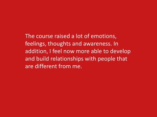 The course raised a lot of emotions,
feelings, thoughts and awareness. In
addition, I feel now more able to develop
and build relationships with people that
are different from me.
 
