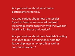 Are you curious about what makes
participants write this?

Are you curious about how the secular
Swedish Scouts can run a value-based
leadership course together with the Swedish
Muslims for Peace and Justice?

Are you curious about how Swedish Scouting
managed to put Scouting back onto the
leadership map in non-profit as well as
corporate Sweden?
 
