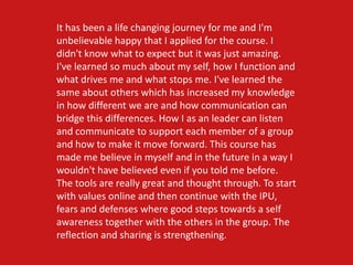 It has been a life changing journey for me and I'm
unbelievable happy that I applied for the course. I
didn't know what to expect but it was just amazing.
I've learned so much about my self, how I function and
what drives me and what stops me. I've learned the
same about others which has increased my knowledge
in how different we are and how communication can
bridge this differences. How I as an leader can listen
and communicate to support each member of a group
and how to make it move forward. This course has
made me believe in myself and in the future in a way I
wouldn't have believed even if you told me before.
The tools are really great and thought through. To start
with values online and then continue with the IPU,
fears and defenses where good steps towards a self
awareness together with the others in the group. The
reflection and sharing is strengthening.
 
