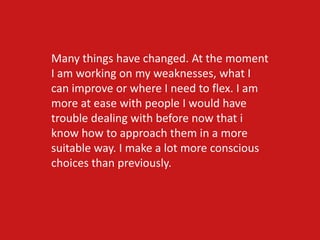 Many things have changed. At the moment
I am working on my weaknesses, what I
can improve or where I need to flex. I am
more at ease with people I would have
trouble dealing with before now that i
know how to approach them in a more
suitable way. I make a lot more conscious
choices than previously.
 