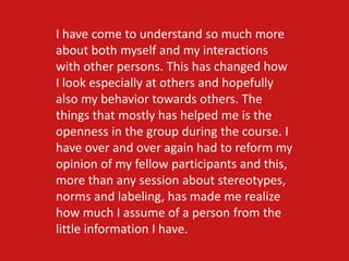 I have come to understand so much more
about both myself and my interactions
with other persons. This has changed how
I look especially at others and hopefully
also my behavior towards others. The
things that mostly has helped me is the
openness in the group during the course. I
have over and over again had to reform my
opinion of my fellow participants and this,
more than any session about stereotypes,
norms and labeling, has made me realize
how much I assume of a person from the
little information I have.
 