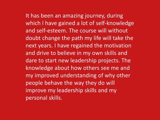 It has been an amazing journey, during
which I have gained a lot of self-knowledge
and self-esteem. The course will without
doubt change the path my life will take the
next years. I have regained the motivation
and drive to believe in my own skills and
dare to start new leadership projects. The
knowledge about how others see me and
my improved understanding of why other
people behave the way they do will
improve my leadership skills and my
personal skills.
 