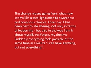 The change means going from what now
seems like a total ignorance to awareness
and conscious choices. I dare say it has
been next to life altering, not only in terms
of leadership - but also in the way I think
about myself, the future, my dreams.
Suddenly everything feels possible at the
same time as I realize "I can have anything,
but not everything".
 