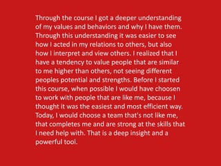 Through the course I got a deeper understanding
of my values and behaviors and why I have them.
Through this understanding it was easier to see
how I acted in my relations to others, but also
how I interpret and view others. I realized that I
have a tendency to value people that are similar
to me higher than others, not seeing different
peoples potential and strengths. Before I started
this course, when possible I would have choosen
to work with people that are like me, because I
thought it was the easiest and most efficient way.
Today, I would choose a team that's not like me,
that completes me and are strong at the skills that
I need help with. That is a deep insight and a
powerful tool.
 