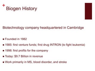 +
Biogen History
Biotechnology company headquartered in Cambridge
 Founded in 1982
 1985: first venture funds; first drug INTRON (to fight leukemia)
 1998: first profits for the company
 Today: $9.7 Billion in revenue
 Work primarily in MS, blood disorder, and stroke
 