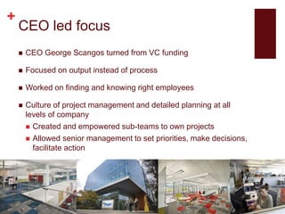 +
CEO led focus
 CEO George Scangos turned from VC funding
 Focused on output instead of process
 Worked on finding and knowing right employees
 Culture of project management and detailed planning at all
levels of company
 Created and empowered sub-teams to own projects
 Allowed senior management to set priorities, make decisions,
facilitate action
 