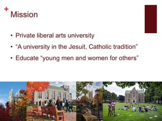 +
Mission
• Private liberal arts university
• “A university in the Jesuit, Catholic tradition”
• Educate “young men and women for others”
 