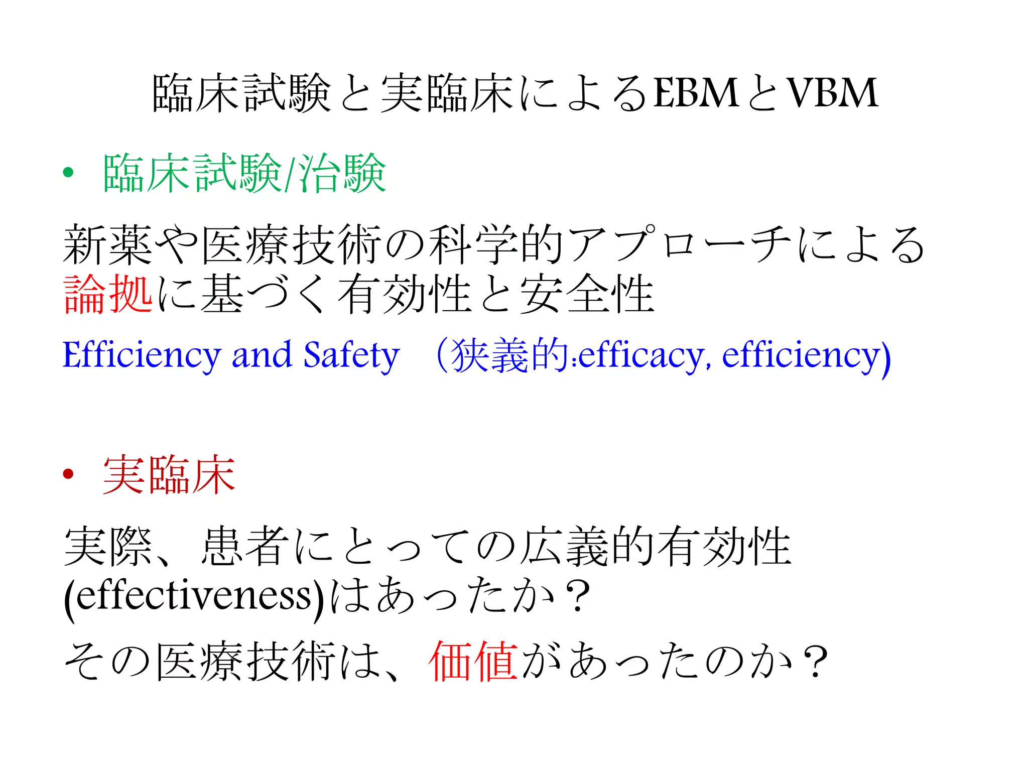 臨床試験と実臨床によるEBMとVBM
• 臨床試験/治験
新薬や医療技術の科学的アプローチによる
論拠に基づく有効性と安全性
Efficiency and Safety （狭義的:efficacy, efficiency)
• 実臨床
実際、患者にとっての広義的有効性
(effectiveness)はあったか？
その医療技術は、価値があったのか？
 