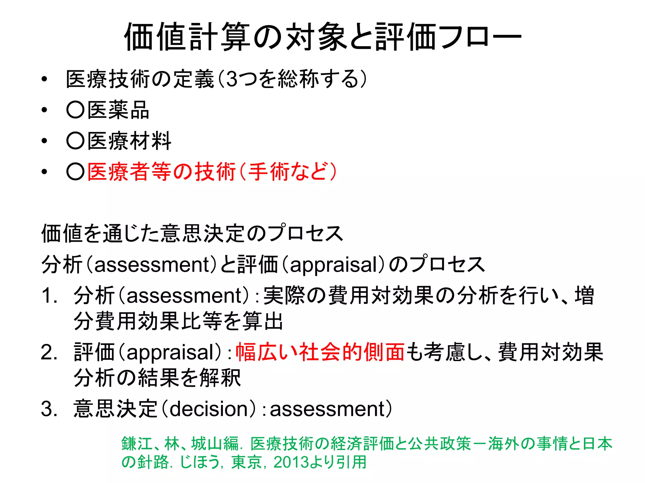 価値計算の対象と評価フロー
• 医療技術の定義（3つを総称する）
• ○医薬品
• ○医療材料
• ○医療者等の技術（手術など）
価値を通じた意思決定のプロセス
分析（assessment）と評価（appraisal）のプロセス
1. 分析（assessment）：実際の費用対効果の分析を行い、増
分費用効果比等を算出
2. 評価（appraisal）：幅広い社会的側面も考慮し、費用対効果
分析の結果を解釈
3. 意思決定（decision）：assessment）
鎌江、林、城山編．医療技術の経済評価と公共政策－海外の事情と日本
の針路．じほう，東京，2013より引用
 