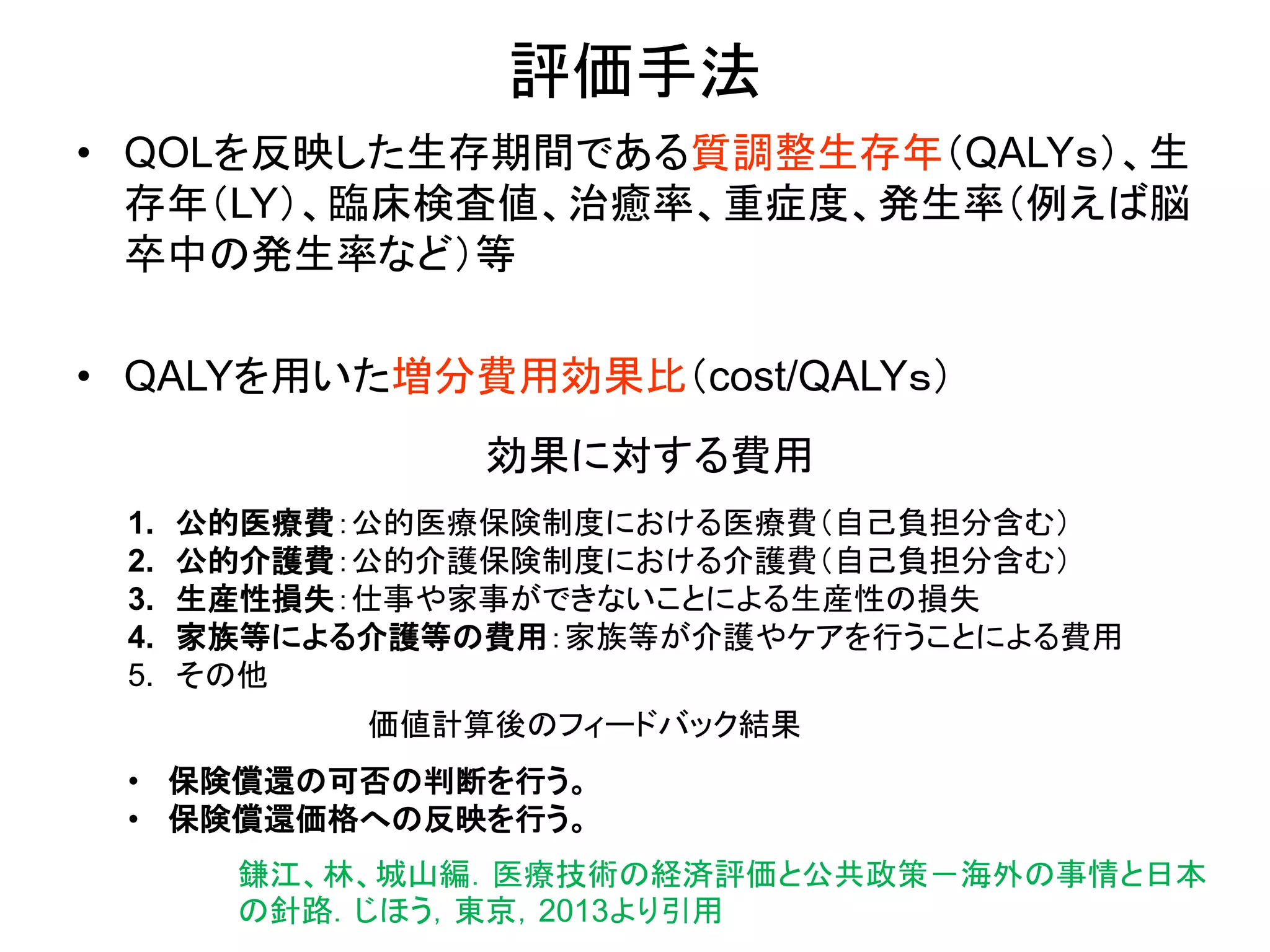 評価手法
• QOLを反映した生存期間である質調整生存年（QALYｓ）、生
存年（LY）、臨床検査値、治癒率、重症度、発生率（例えば脳
卒中の発生率など）等
• QALYを用いた増分費用効果比（cost/QALYｓ）
効果に対する費用
1. 公的医療費：公的医療保険制度における医療費（自己負担分含む）
2. 公的介護費：公的介護保険制度における介護費（自己負担分含む）
3. 生産性損失：仕事や家事ができないことによる生産性の損失
4. 家族等による介護等の費用：家族等が介護やケアを行うことによる費用
5. その他
価値計算後のフィードバック結果
• 保険償還の可否の判断を行う。
• 保険償還価格への反映を行う。
鎌江、林、城山編．医療技術の経済評価と公共政策－海外の事情と日本
の針路．じほう，東京，2013より引用
 