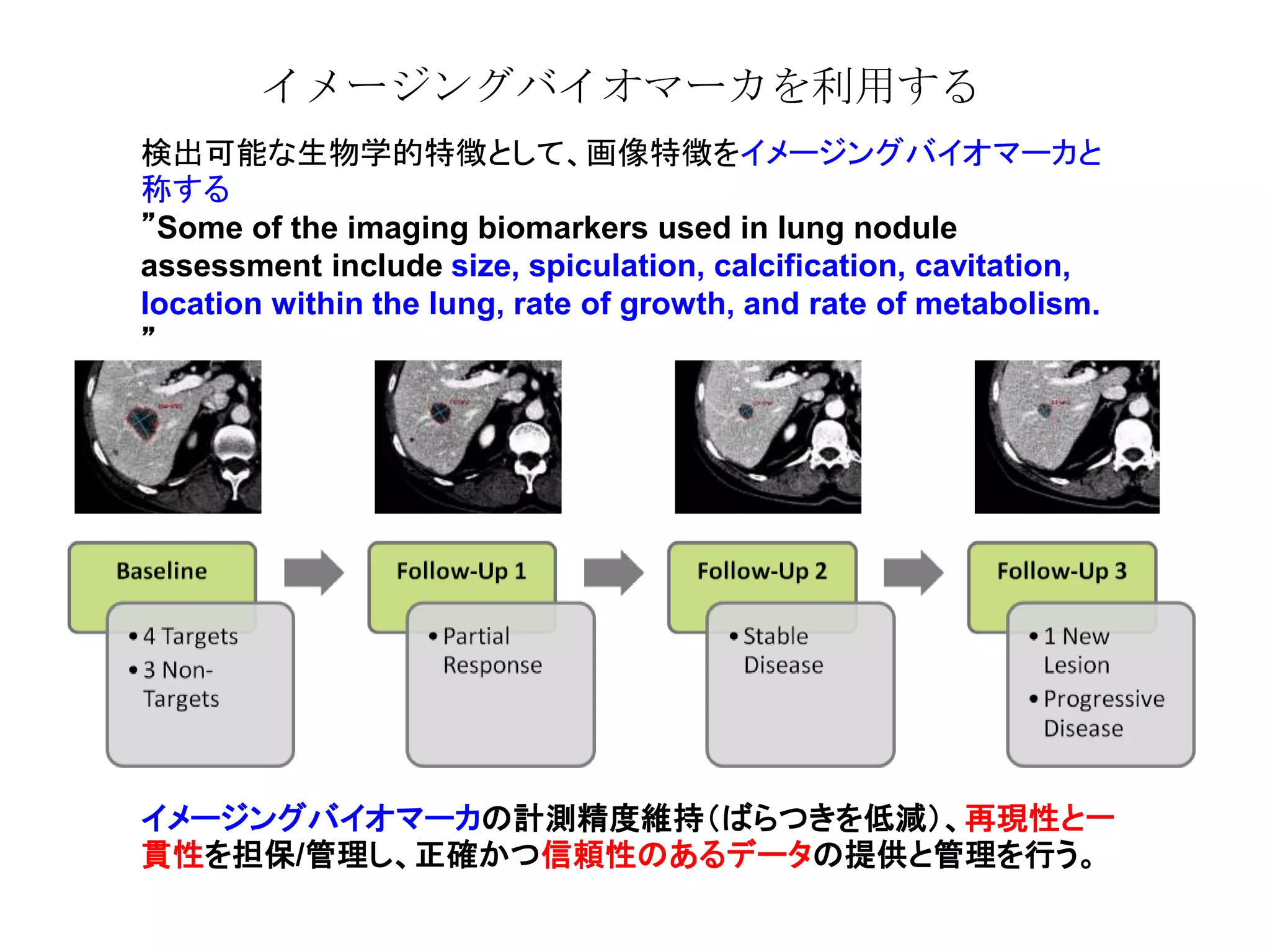 イメージングバイオマーカを利用する
検出可能な生物学的特徴として、画像特徴をイメージングバイオマーカと
称する
”Some of the imaging biomarkers used in lung nodule
assessment include size, spiculation, calcification, cavitation,
location within the lung, rate of growth, and rate of metabolism.
”
イメージングバイオマーカの計測精度維持（ばらつきを低減）、再現性と一
貫性を担保/管理し、正確かつ信頼性のあるデータの提供と管理を行う。
 
