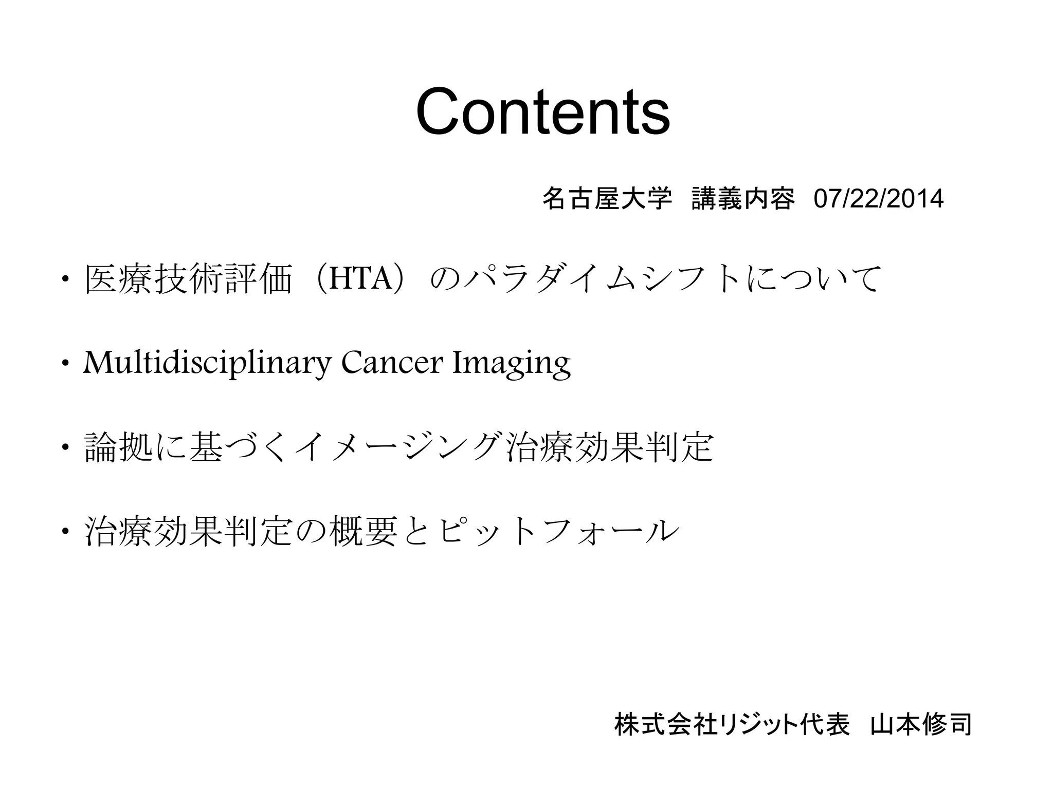 Contents
・医療技術評価（HTA）のパラダイムシフトについて
・Multidisciplinary Cancer Imaging
・論拠に基づくイメージング治療効果判定
・治療効果判定の概要とピットフォール
名古屋大学 講義内容 07/22/2014
株式会社リジット代表 山本修司
 