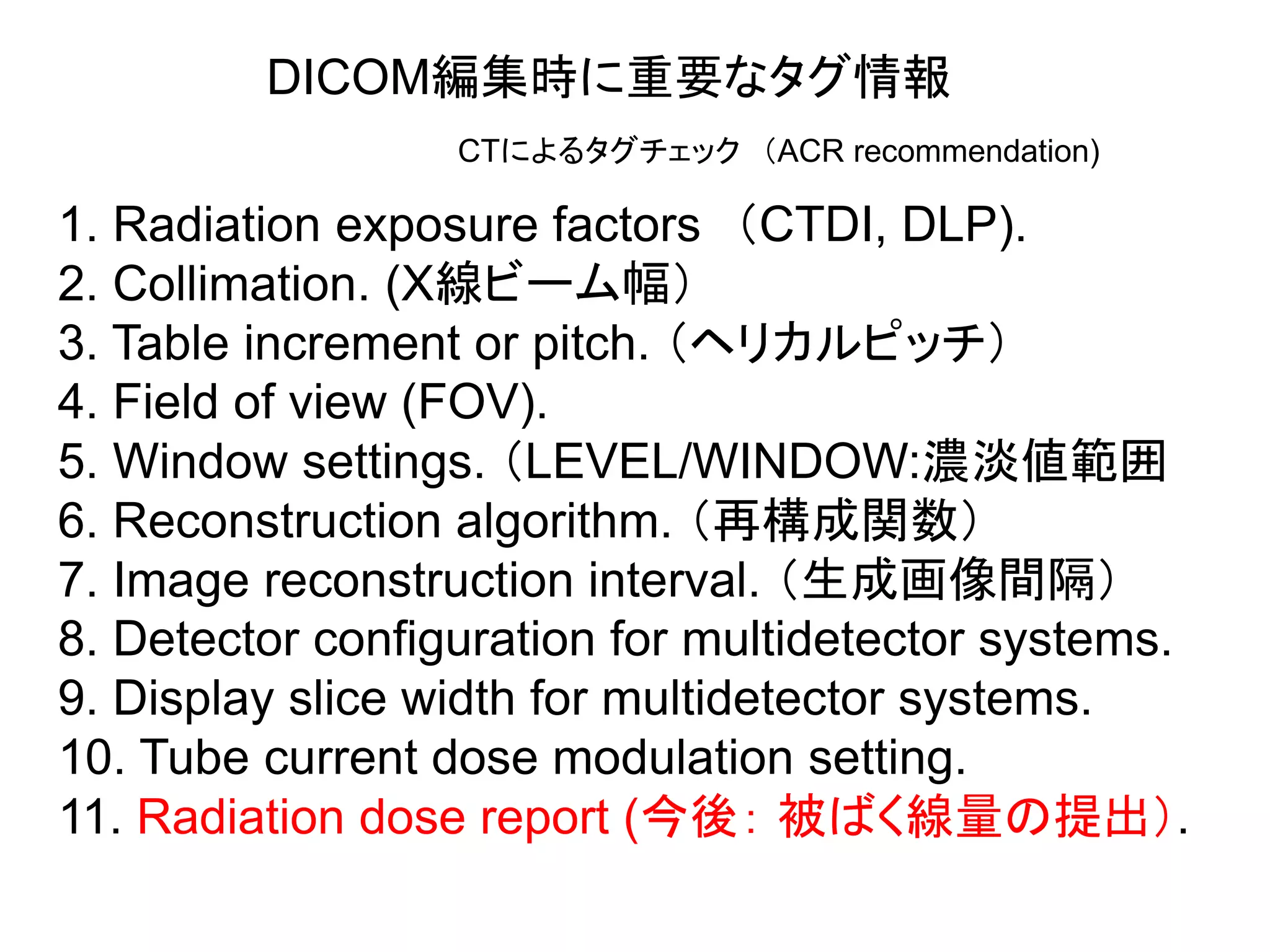 DICOM編集時に重要なタグ情報
1. Radiation exposure factors （CTDI, DLP).
2. Collimation. (X線ビーム幅）
3. Table increment or pitch. （ヘリカルピッチ）
4. Field of view (FOV).
5. Window settings. （LEVEL/WINDOW:濃淡値範囲
6. Reconstruction algorithm. （再構成関数）
7. Image reconstruction interval. （生成画像間隔）
8. Detector configuration for multidetector systems.
9. Display slice width for multidetector systems.
10. Tube current dose modulation setting.
11. Radiation dose report (今後： 被ばく線量の提出）.
CTによるタグチェック （ACR recommendation)
 