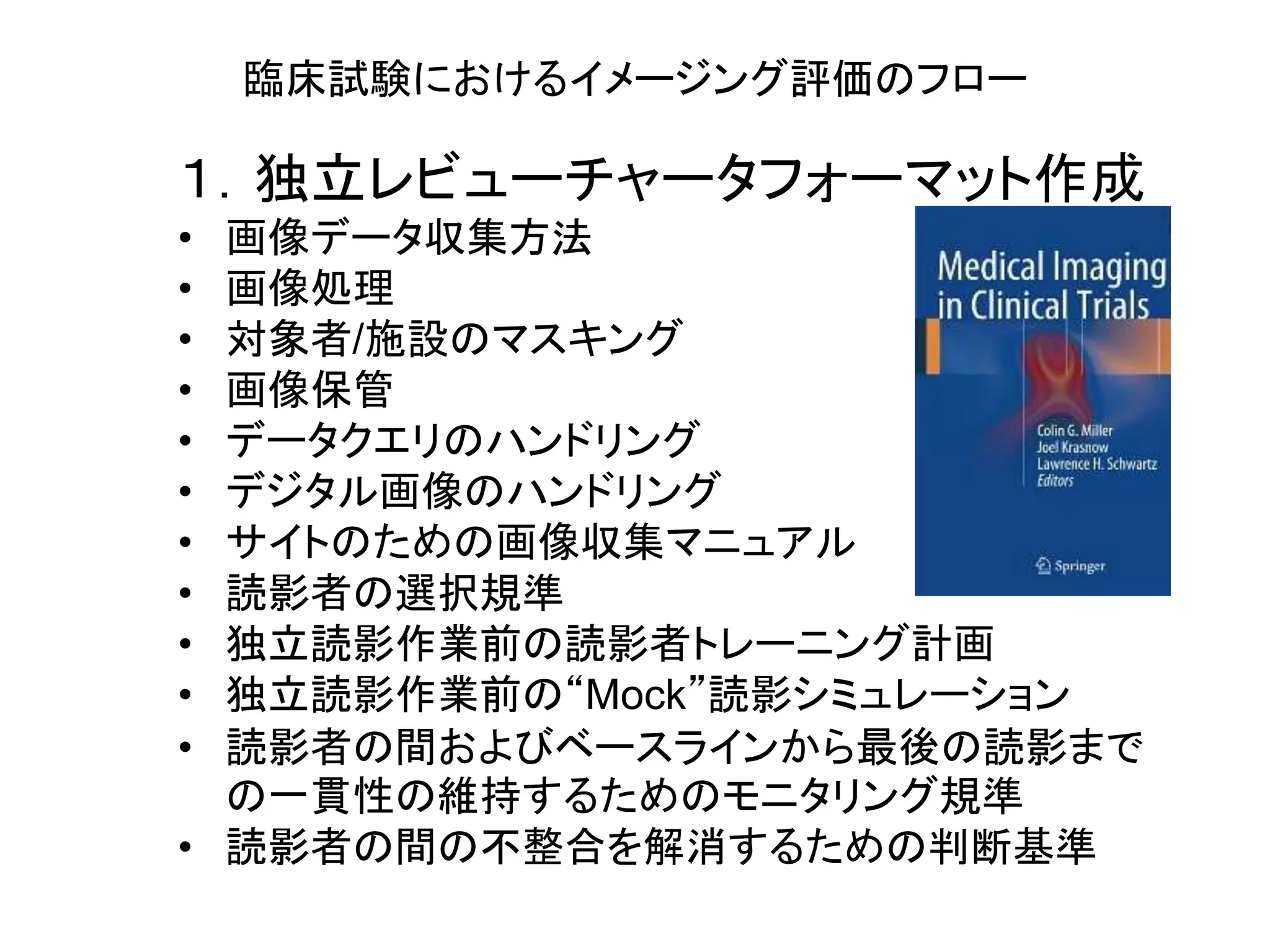 臨床試験におけるイメージング評価のフロー
１．独立レビューチャータフォーマット作成
• 画像データ収集方法
• 画像処理
• 対象者/施設のマスキング
• 画像保管
• データクエリのハンドリング
• デジタル画像のハンドリング
• サイトのための画像収集マニュアル
• 読影者の選択規準
• 独立読影作業前の読影者トレーニング計画
• 独立読影作業前の“Mock”読影シミュレーション
• 読影者の間およびベースラインから最後の読影まで
の一貫性の維持するためのモニタリング規準
• 読影者の間の不整合を解消するための判断基準
 