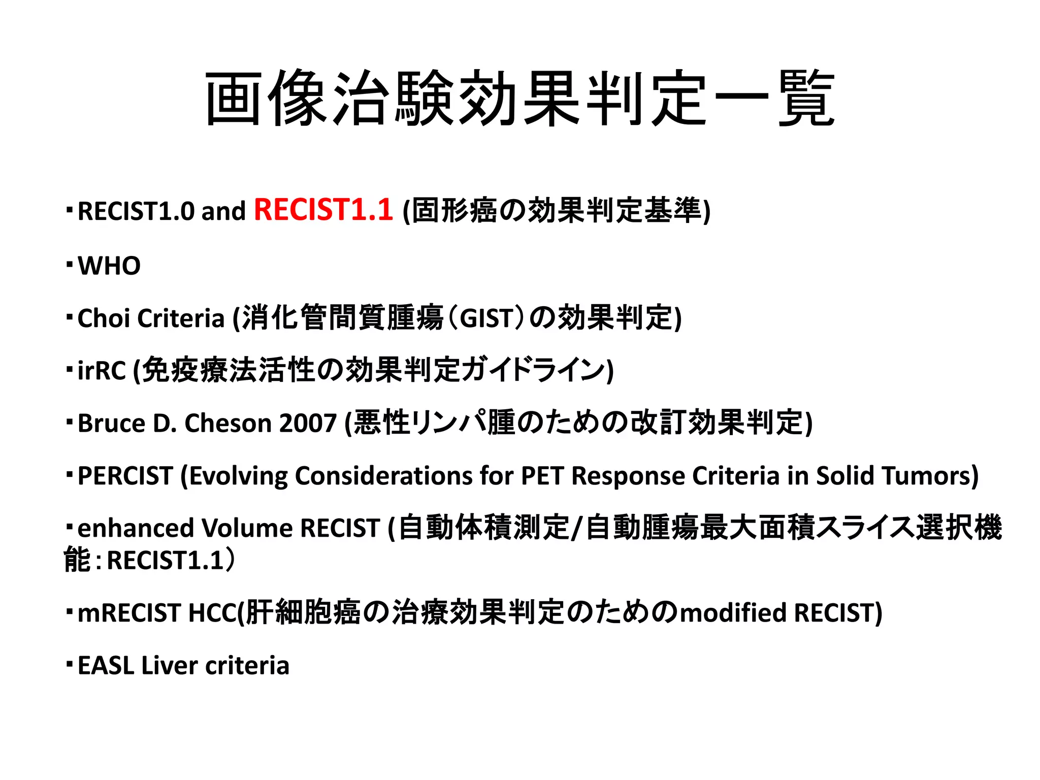 画像治験効果判定一覧
・RECIST1.0 and RECIST1.1 (固形癌の効果判定基準)
・WHO
・Choi Criteria (消化管間質腫瘍（GIST）の効果判定)
・irRC (免疫療法活性の効果判定ガイドライン)
・Bruce D. Cheson 2007 (悪性リンパ腫のための改訂効果判定)
・PERCIST (Evolving Considerations for PET Response Criteria in Solid Tumors)
・enhanced Volume RECIST (自動体積測定/自動腫瘍最大面積スライス選択機
能：RECIST1.1）
・mRECIST HCC(肝細胞癌の治療効果判定のためのmodified RECIST)
・EASL Liver criteria
 