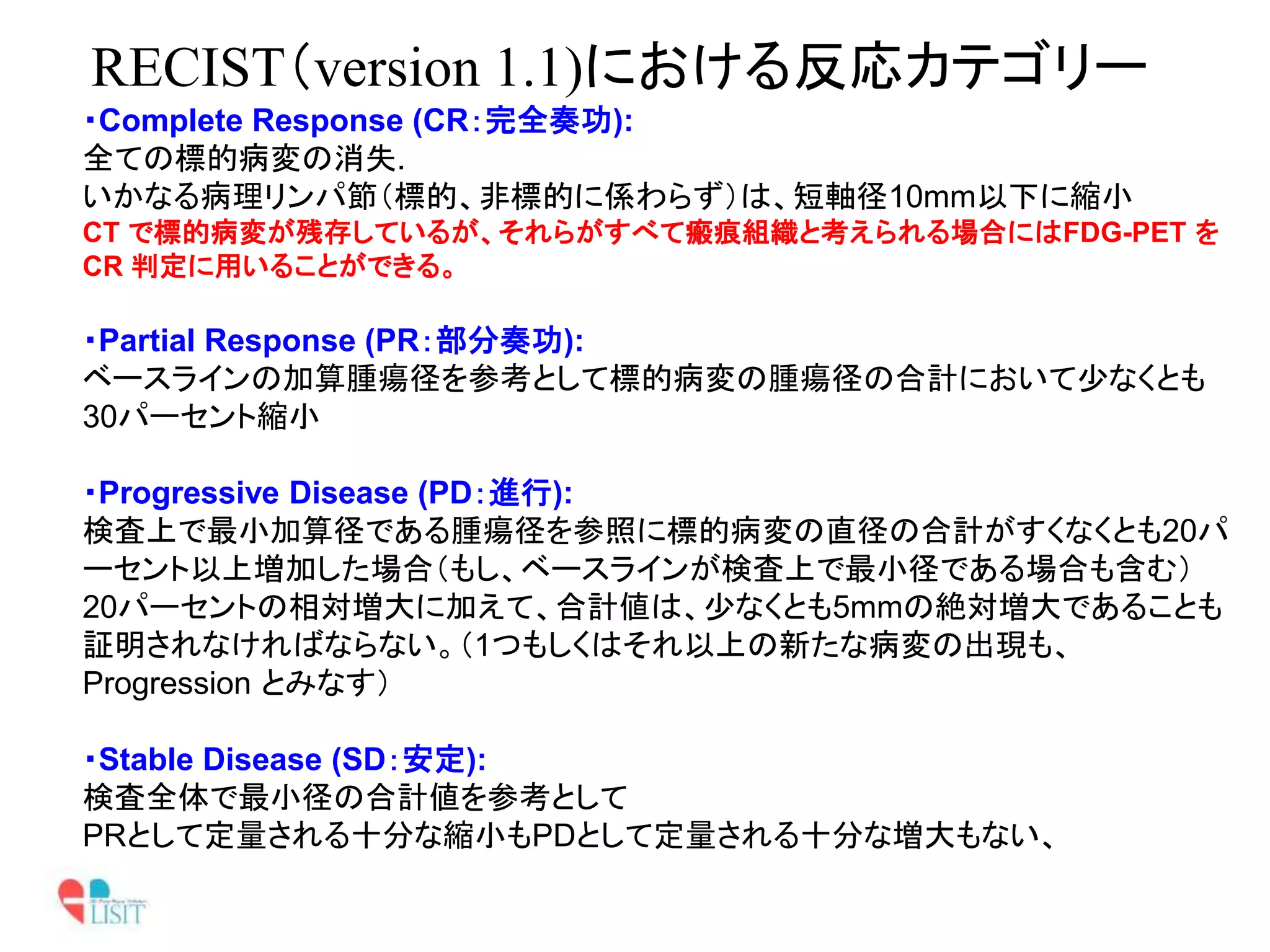 RECIST（version 1.1)における反応カテゴリー
・Complete Response (CR：完全奏功):
全ての標的病変の消失.
いかなる病理リンパ節（標的、非標的に係わらず）は、短軸径10mm以下に縮小
CT で標的病変が残存しているが、それらがすべて瘢痕組織と考えられる場合にはFDG-PET を
CR 判定に用いることができる。
・Partial Response (PR：部分奏功):
ベースラインの加算腫瘍径を参考として標的病変の腫瘍径の合計において少なくとも
30パーセント縮小
・Progressive Disease (PD：進行):
検査上で最小加算径である腫瘍径を参照に標的病変の直径の合計がすくなくとも20パ
ーセント以上増加した場合（もし、ベースラインが検査上で最小径である場合も含む）
20パーセントの相対増大に加えて、合計値は、少なくとも5mmの絶対増大であることも
証明されなければならない。（1つもしくはそれ以上の新たな病変の出現も、
Progression とみなす）
・Stable Disease (SD：安定):
検査全体で最小径の合計値を参考として
PRとして定量される十分な縮小もPDとして定量される十分な増大もない、
 