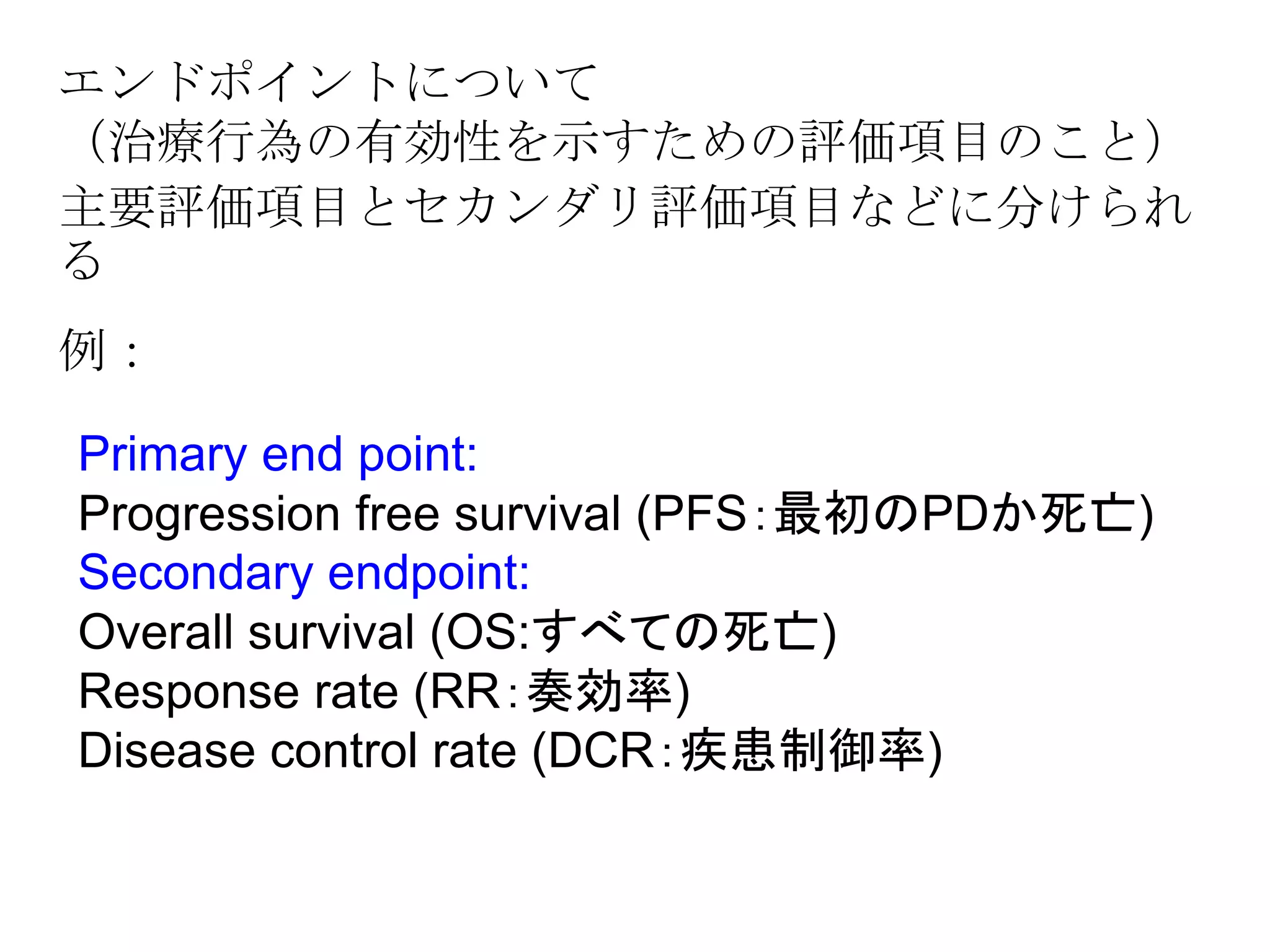 エンドポイントについて
（治療行為の有効性を示すための評価項目のこと）
主要評価項目とセカンダリ評価項目などに分けられ
る
例：
Primary end point:
Progression free survival (PFS：最初のPDか死亡)
Secondary endpoint:
Overall survival (OS:すべての死亡)
Response rate (RR：奏効率)
Disease control rate (DCR：疾患制御率)
 