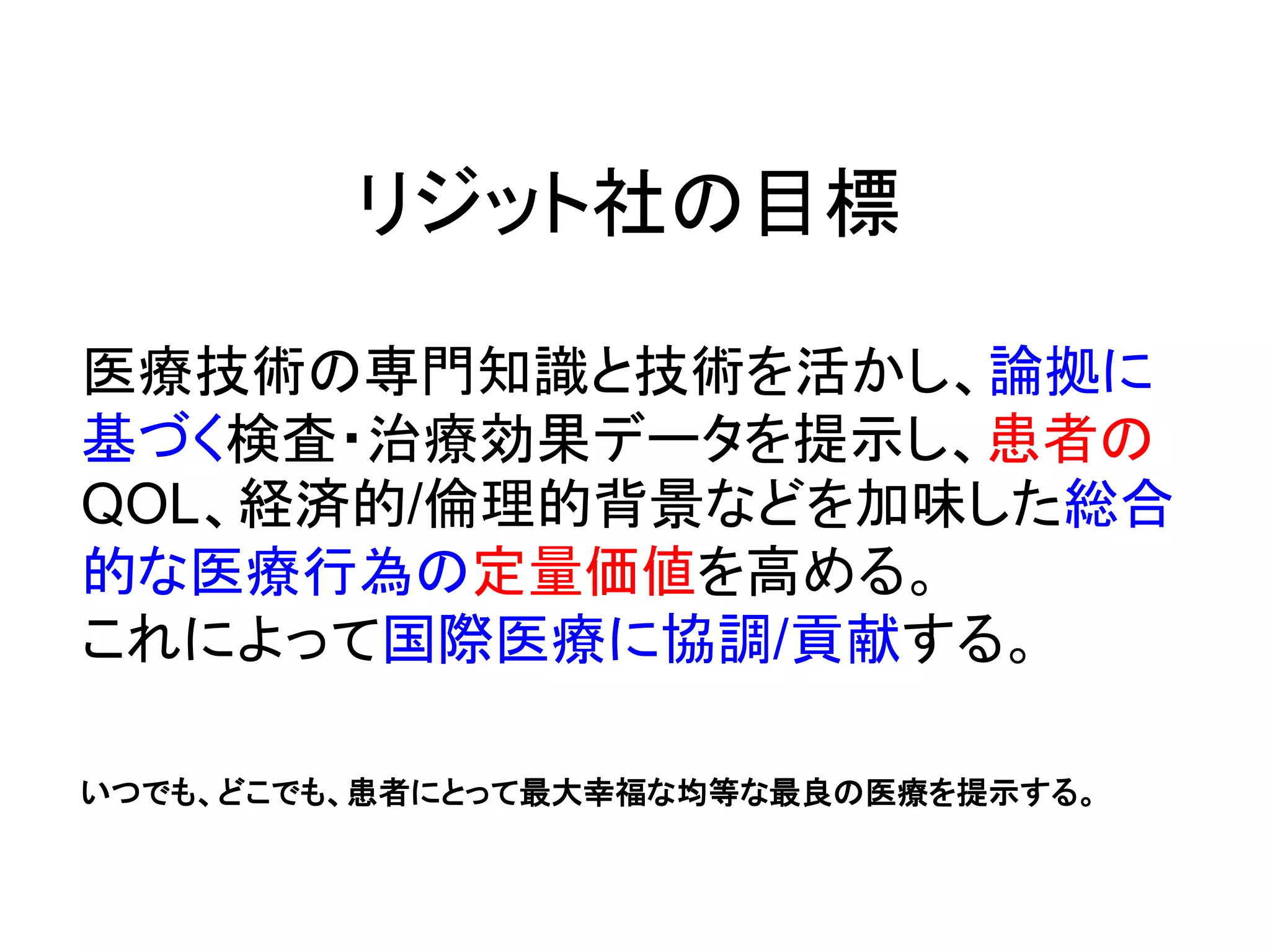 リジット社の目標
医療技術の専門知識と技術を活かし、論拠に
基づく検査・治療効果データを提示し、患者の
QOL、経済的/倫理的背景などを加味した総合
的な医療行為の定量価値を高める。
これによって国際医療に協調/貢献する。
いつでも、どこでも、患者にとって最大幸福な均等な最良の医療を提示する。
 