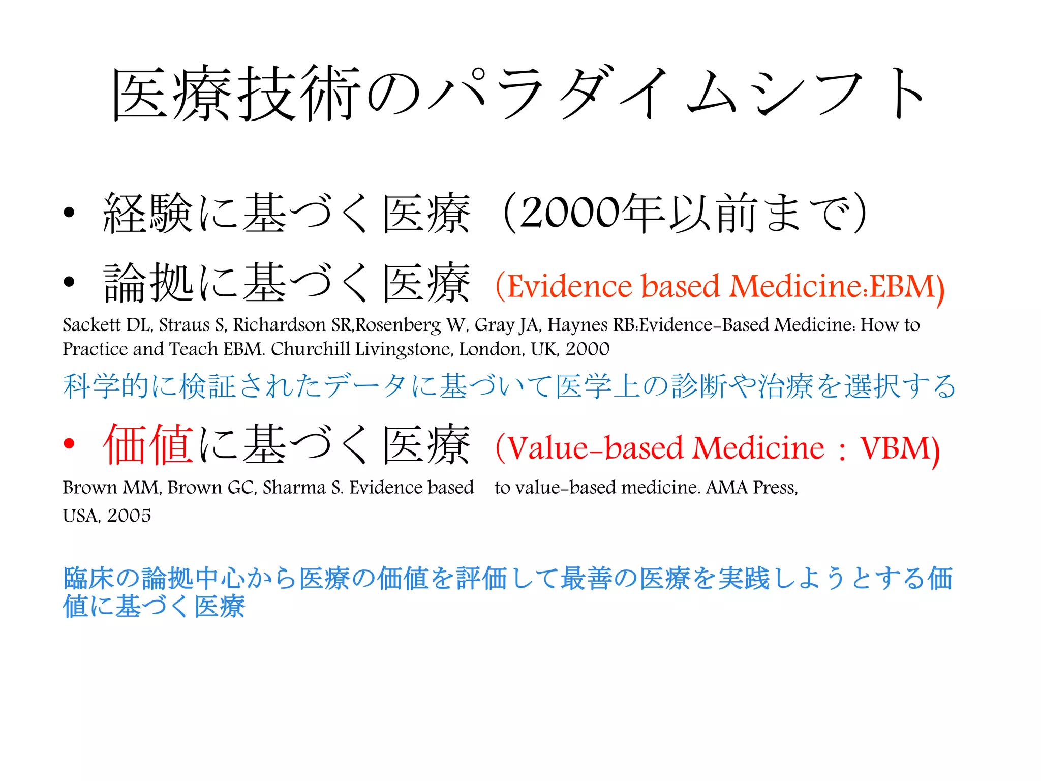 医療技術のパラダイムシフト
• 経験に基づく医療（2000年以前まで）
• 論拠に基づく医療（Evidence based Medicine:EBM)
Sackett DL, Straus S, Richardson SR,Rosenberg W, Gray JA, Haynes RB:Evidence-Based Medicine: How to
Practice and Teach EBM. Churchill Livingstone, London, UK, 2000
科学的に検証されたデータに基づいて医学上の診断や治療を選択する
• 価値に基づく医療（Value-based Medicine：VBM)
Brown MM, Brown GC, Sharma S. Evidence based to value-based medicine. AMA Press,
USA, 2005
臨床の論拠中心から医療の価値を評価して最善の医療を実践しようとする価
値に基づく医療
 