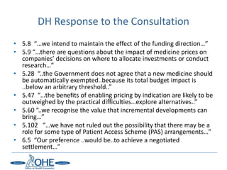 DH Response to the Consultation
• 5.8 “…we intend to maintain the effect of the funding direction…”
• 5.9 “…there are questions about the impact of medicine prices on
  companies’ decisions on where to allocate investments or conduct
  research…”
• 5.28 “..the Government does not agree that a new medicine should
  be automatically exempted..because its total budget impact is
  ..below an arbitrary threshold..”
• 5.47 “…the benefits of enabling pricing by indication are likely to be
  outweighed by the practical difficulties…explore alternatives..”
• 5.60 “..we recognise the value that incremental developments can
  bring…”
• 5.102 “…we have not ruled out the possibility that there may be a
  role for some type of Patient Access Scheme (PAS) arrangements…”
• 6.5 “Our preference ..would be..to achieve a negotiated
  settlement…”
 