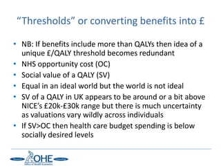 “Thresholds” or converting benefits into £

• NB: If benefits include more than QALYs then idea of a
  unique £/QALY threshold becomes redundant
• NHS opportunity cost (OC)
• Social value of a QALY (SV)
• Equal in an ideal world but the world is not ideal
• SV of a QALY in UK appears to be around or a bit above
  NICE’s £20k-£30k range but there is much uncertainty
  as valuations vary wildly across individuals
• If SV>OC then health care budget spending is below
  socially desired levels
 