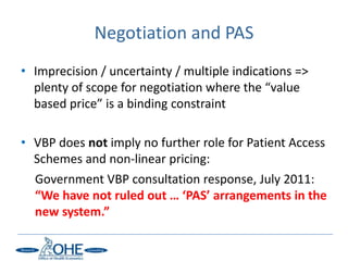 Negotiation and PAS
• Imprecision / uncertainty / multiple indications =>
  plenty of scope for negotiation where the “value
  based price” is a binding constraint

• VBP does not imply no further role for Patient Access
  Schemes and non-linear pricing:
  Government VBP consultation response, July 2011:
  “We have not ruled out … ‘PAS’ arrangements in the
  new system.”
 