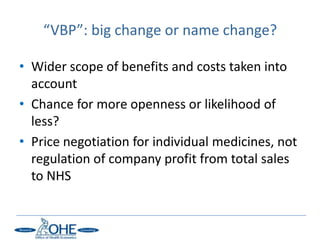 “VBP”: big change or name change?

• Wider scope of benefits and costs taken into
  account
• Chance for more openness or likelihood of
  less?
• Price negotiation for individual medicines, not
  regulation of company profit from total sales
  to NHS
 