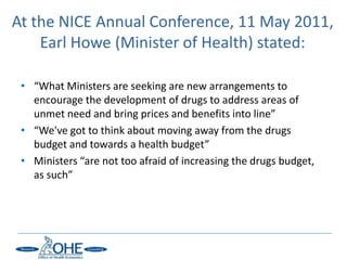 At the NICE Annual Conference, 11 May 2011,
    Earl Howe (Minister of Health) stated:

 • “What Ministers are seeking are new arrangements to
   encourage the development of drugs to address areas of
   unmet need and bring prices and benefits into line”
 • “We've got to think about moving away from the drugs
   budget and towards a health budget”
 • Ministers “are not too afraid of increasing the drugs budget,
   as such”
 
