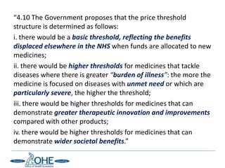 “4.10 The Government proposes that the price threshold
structure is determined as follows:
i. there would be a basic threshold, reflecting the benefits
displaced elsewhere in the NHS when funds are allocated to new
medicines;
ii. there would be higher thresholds for medicines that tackle
diseases where there is greater “burden of illness”: the more the
medicine is focused on diseases with unmet need or which are
particularly severe, the higher the threshold;
iii. there would be higher thresholds for medicines that can
demonstrate greater therapeutic innovation and improvements
compared with other products;
iv. there would be higher thresholds for medicines that can
demonstrate wider societal benefits.”
 