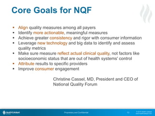 © 2015 Health Catalyst
www.healthcatalyst.com
Proprietary and Confidential
Core Goals for NQF
13
 Align quality measures among all payers
 Identify more actionable, meaningful measures
 Achieve greater consistency and rigor with consumer information
 Leverage new technology and big data to identify and assess
quality metrics
 Make sure measure reflect actual clinical quality, not factors like
socioeconomic status that are out of health systems' control
 Attribute results to specific providers
 Improve consumer engagement
Christine Cassel, MD, President and CEO of
National Quality Forum
 