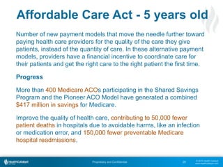 © 2015 Health Catalyst
www.healthcatalyst.com
Proprietary and Confidential
Affordable Care Act - 5 years old
Number of new payment models that move the needle further toward
paying health care providers for the quality of the care they give
patients, instead of the quantity of care. In these alternative payment
models, providers have a financial incentive to coordinate care for
their patients and get the right care to the right patient the first time.
Progress
More than 400 Medicare ACOs participating in the Shared Savings
Program and the Pioneer ACO Model have generated a combined
$417 million in savings for Medicare.
Improve the quality of health care, contributing to 50,000 fewer
patient deaths in hospitals due to avoidable harms, like an infection
or medication error, and 150,000 fewer preventable Medicare
hospital readmissions.
28
 