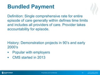© 2015 Health Catalyst
www.healthcatalyst.com
Proprietary and Confidential
Bundled Payment
44
Definition: Single comprehensive rate for entire
episode of care generally within defines time limits
and includes all providers of care. Provider takes
accountability for episode.
History: Demonstration projects in 90’s and early
2000’s
 Popular with employers
 CMS started in 2013
 