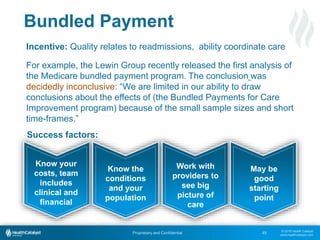 © 2015 Health Catalyst
www.healthcatalyst.com
Proprietary and Confidential
Bundled Payment
45
Incentive: Quality relates to readmissions, ability coordinate care
For example, the Lewin Group recently released the first analysis of
the Medicare bundled payment program. The conclusion was
decidedly inconclusive: “We are limited in our ability to draw
conclusions about the effects of (the Bundled Payments for Care
Improvement program) because of the small sample sizes and short
time-frames.”
Know your
costs, team
includes
clinical and
financial
Know the
conditions
and your
population
Work with
providers to
see big
picture of
care
May be
good
starting
point
Success factors:
 