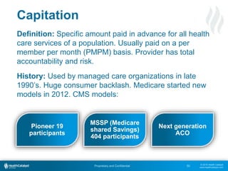 © 2015 Health Catalyst
www.healthcatalyst.com
Proprietary and Confidential
Capitation
50
Definition: Specific amount paid in advance for all health
care services of a population. Usually paid on a per
member per month (PMPM) basis. Provider has total
accountability and risk.
History: Used by managed care organizations in late
1990’s. Huge consumer backlash. Medicare started new
models in 2012. CMS models:
Pioneer 19
participants
MSSP (Medicare
shared Savings)
404 participants
Next generation
ACO
 