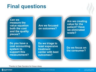 © 2015 Health Catalyst
www.healthcatalyst.com
Proprietary and Confidential 63
Final questions
Can we
measure the
value equation
both the cost
and the quality
pieces?
Are we focused
on outcomes?
Are we creating
value for the
patient? Have
we eliminated
waste?
Do you have a
cost accounting
system to
support this
measurement?
Do we triage to
least expensive
treatment
center with best
outcomes?
Do we focus on
the consumer?
Thanks to Dale Sanders for these ideas.
 