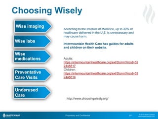 © 2015 Health Catalyst
www.healthcatalyst.com
Proprietary and Confidential 64
Choosing Wisely
Wise imaging
Wise
medications
Wise labs
Preventative
Care Visits
According to the Institute of Medicine, up to 30% of
healthcare delivered in the U.S. is unnecessary and
may cause harm.
Intermountain Health Care has guides for adults
and children on their website.
Adults:
https://intermountainhealthcare.org/ext/Dcmnt?ncid=52
2448817
Children:
https://intermountainhealthcare.org/ext/Dcmnt?ncid=52
2448814
Underused
Care
http://www.choosingwisely.org/
 